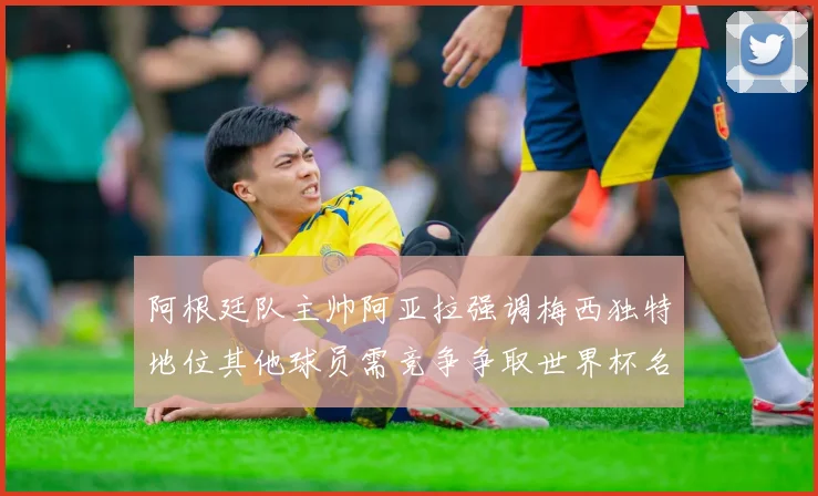 阿根廷队主帅阿亚拉强调梅西独特地位其他球员需竞争争取世界杯名额