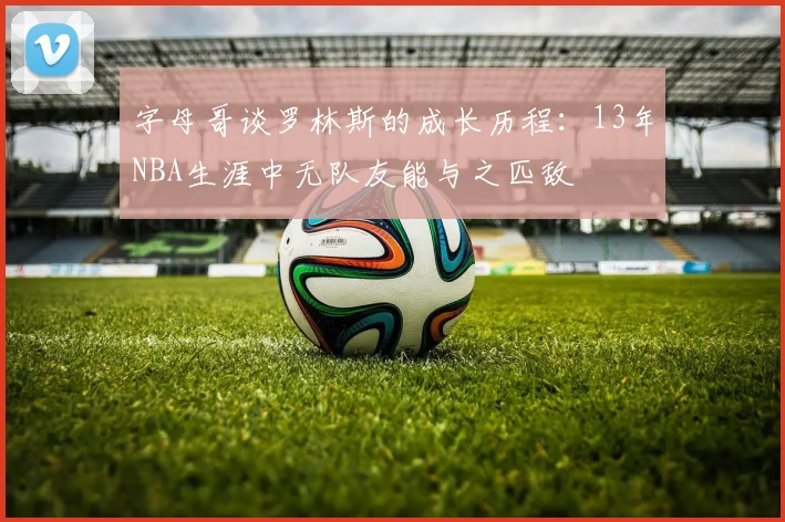 字母哥谈罗林斯的成长历程：13年NBA生涯中无队友能与之匹敌