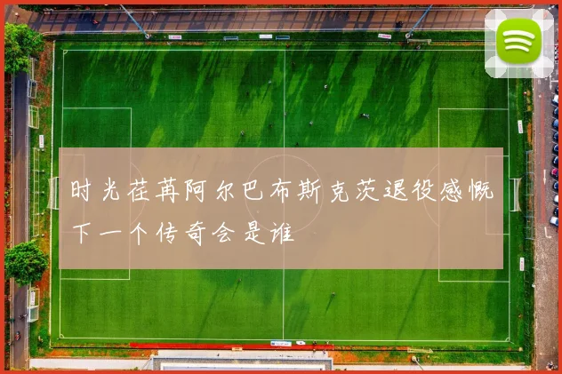 时光荏苒阿尔巴布斯克茨退役感慨下一个传奇会是谁