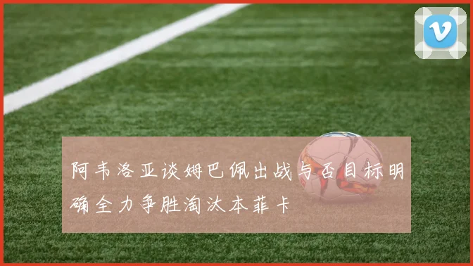 阿韦洛亚谈姆巴佩出战与否目标明确全力争胜淘汰本菲卡
