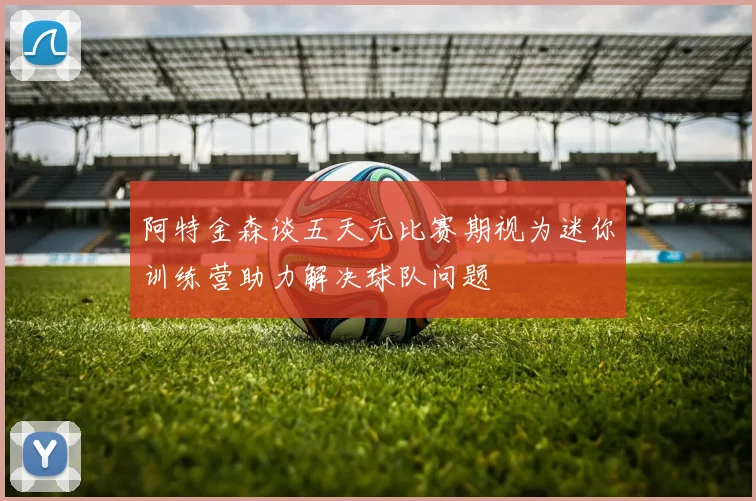 阿特金森谈五天无比赛期视为迷你训练营助力解决球队问题