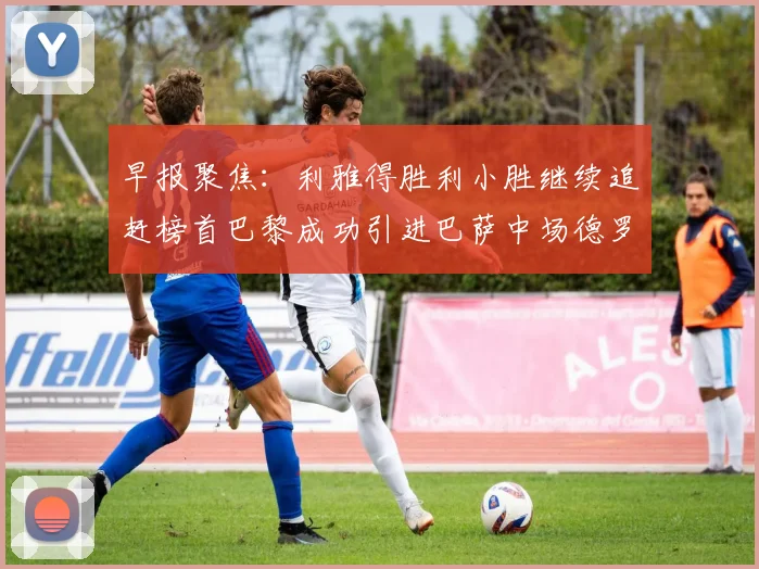 早报聚焦：利雅得胜利小胜继续追赶榜首巴黎成功引进巴萨中场德罗