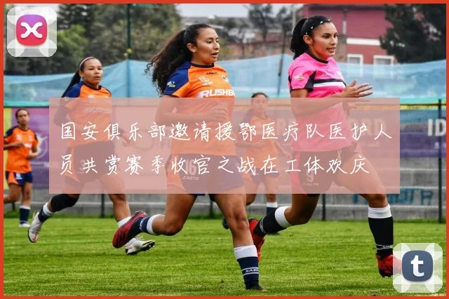 国安俱乐部邀请援鄂医疗队医护人员共赏赛季收官之战在工体欢庆