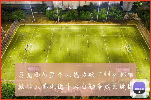 马克西尽显个人能力砍下44分却难救76人恩比德乔治出勤率成关键因素