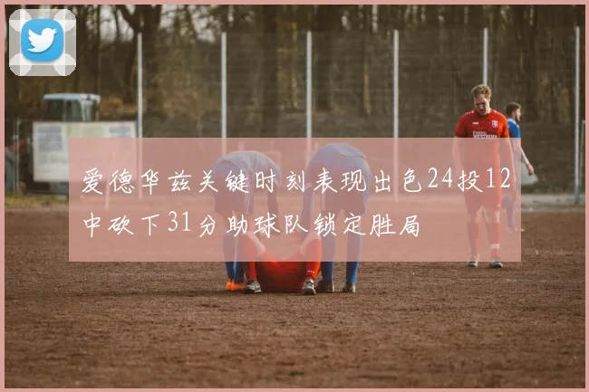 爱德华兹关键时刻表现出色24投12中砍下31分助球队锁定胜局