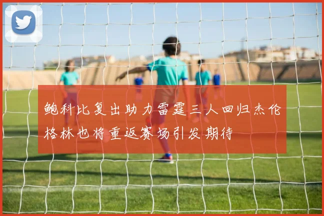 鲍科比复出助力雷霆三人回归杰伦格林也将重返赛场引发期待