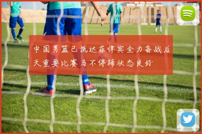 中国男篮已抵达菲律宾全力备战后天重要比赛马不停蹄状态良好