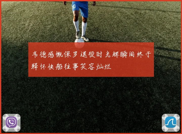 韦德感慨保罗退役时光辉瞬间终于释怀快船往事笑容灿烂