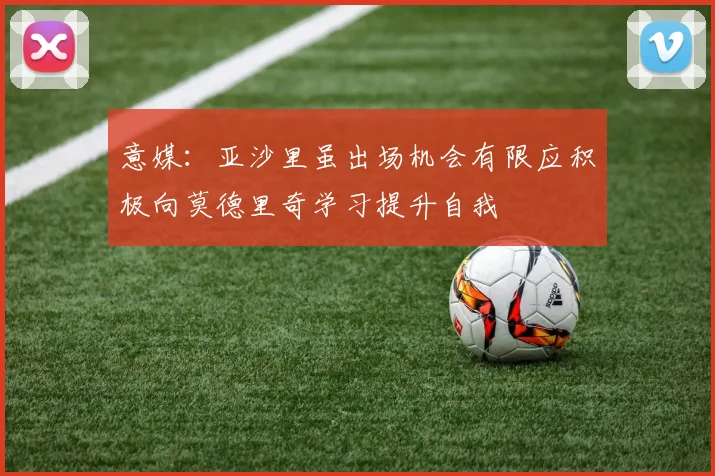 意媒：亚沙里虽出场机会有限应积极向莫德里奇学习提升自我