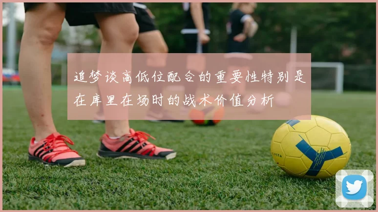 追梦谈高低位配合的重要性特别是在库里在场时的战术价值分析