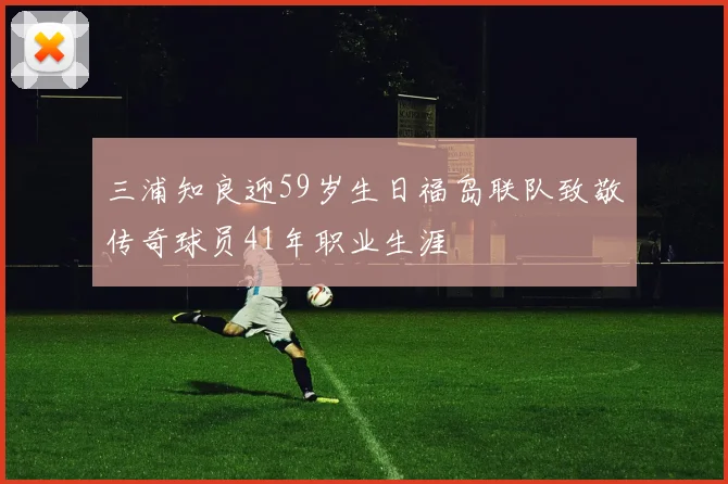 三浦知良迎59岁生日福岛联队致敬传奇球员41年职业生涯
