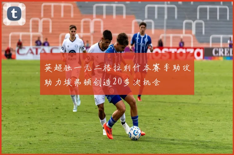 英超独一无二格拉利什本赛季助攻助力埃弗顿创造20多次机会
