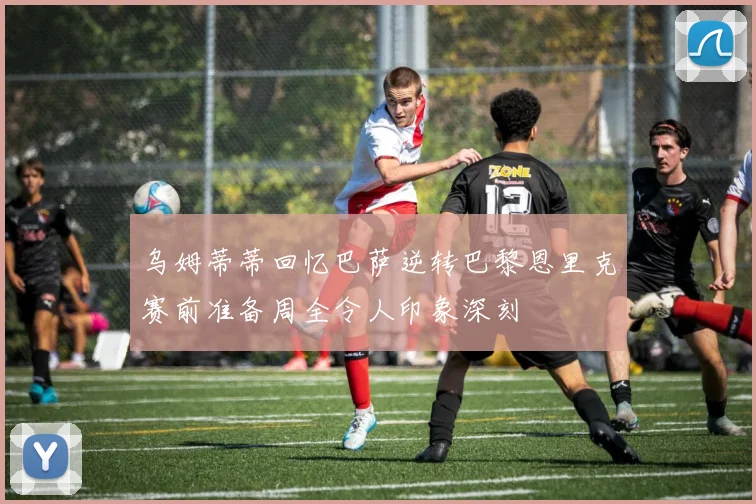 乌姆蒂蒂回忆巴萨逆转巴黎恩里克赛前准备周全令人印象深刻