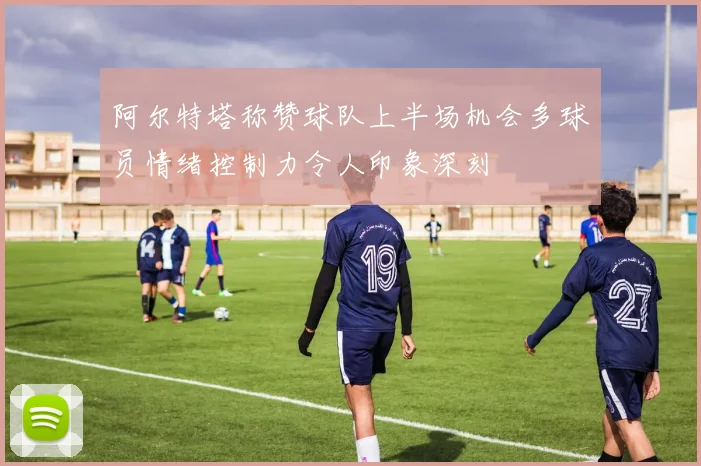阿尔特塔称赞球队上半场机会多球员情绪控制力令人印象深刻