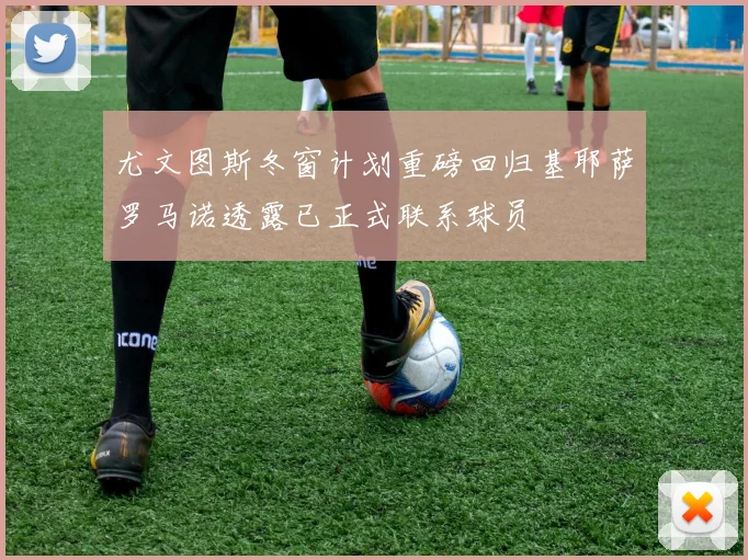 尤文图斯冬窗计划重磅回归基耶萨罗马诺透露已正式联系球员